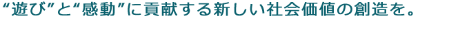 “遊び”と“感動”に貢献する新しい社会価値の創造を。