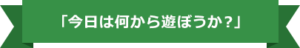 今日は何から遊ぼうか？